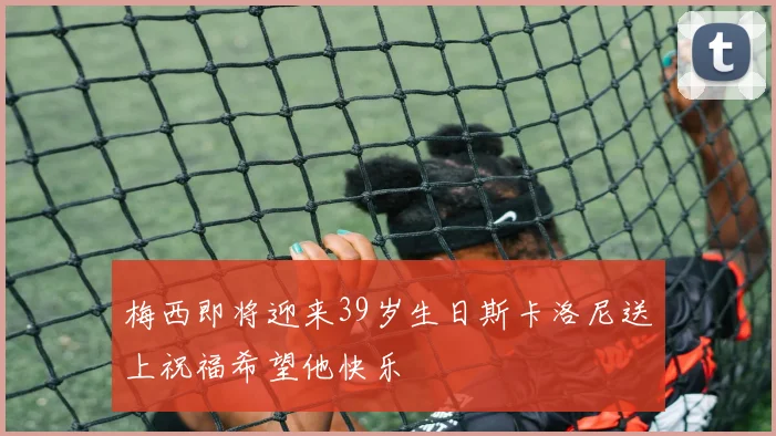 梅西即将迎来39岁生日斯卡洛尼送上祝福希望他快乐